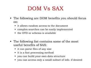 DOM Vs SAX
 The following are DOM benefits you should focus
on:
 it allows random access to the document
 complex searches can be easily implemented
 the DTD or schema is available
 The following list contains some of the most
useful benefits of SAX:
 it can parse files of any size
 it is a fast processing method
 you can build your own data structure
 you can access only a small subset of info. if desired
 