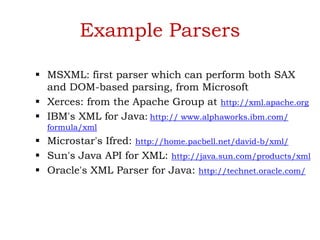 Example Parsers
 MSXML: first parser which can perform both SAX
and DOM-based parsing, from Microsoft
 Xerces: from the Apache Group at http://xml.apache.org
 IBM's XML for Java: http:// www.alphaworks.ibm.com/
formula/xml
 Microstar's Ifred: http://home.pacbell.net/david-b/xml/
 Sun's Java API for XML: http://java.sun.com/products/xml
 Oracle's XML Parser for Java: http://technet.oracle.com/
 