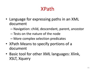 XPath
• Language for expressing paths in an XML
document
– Navigation: child, descendant, parent, ancestor
– Tests on the nature of the node
– More complex selection predicates
• XPath Means to specify portions of a
document
• Basic tool for other XML languages: Xlink,
XSLT, Xquery
54
 