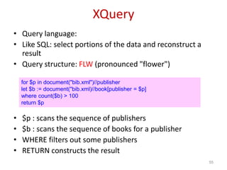 XQuery
• Query language:
• Like SQL: select portions of the data and reconstruct a
result
• Query structure: FLW (pronounced "flower")
• $p : scans the sequence of publishers
• $b : scans the sequence of books for a publisher
• WHERE filters out some publishers
• RETURN constructs the result
55
for $p in document("bib.xml")//publisher
let $b := document("bib.xml)//book[publisher = $p]
where count($b) > 100
return $p
 