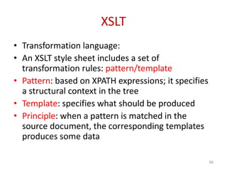 XSLT
• Transformation language:
• An XSLT style sheet includes a set of
transformation rules: pattern/template
• Pattern: based on XPATH expressions; it specifies
a structural context in the tree
• Template: specifies what should be produced
• Principle: when a pattern is matched in the
source document, the corresponding templates
produces some data
56
 