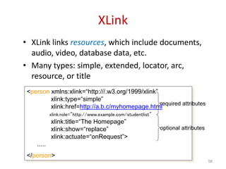 XLink
• XLink links resources, which include documents,
audio, video, database data, etc.
• Many types: simple, extended, locator, arc,
resource, or title
58
<person xmlns:xlink=“http:///.w3.org/1999/xlink”
xlink:type=“simple”
xlink:href=http://a.b.c/myhomepage.html
xlink:role="http://www.example.com/studentlist"
xlink:title=“The Homepage”
xlink:show=“replace”
xlink:actuate=“onRequest”>
.....
</person>
required attributes
optional attributes
 