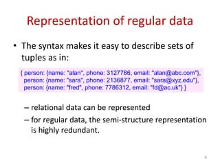 Representation of regular data
• The syntax makes it easy to describe sets of
tuples as in:
– relational data can be represented
– for regular data, the semi-structure representation
is highly redundant.
{ person: {name: "alan", phone: 3127786, email: "alan@abc.com"},
person: {name: "sara", phone: 2136877, email: "sara@xyz.edu"},
person: {name: "fred", phone: 7786312, email: "fd@ac.uk"} }
6
 
