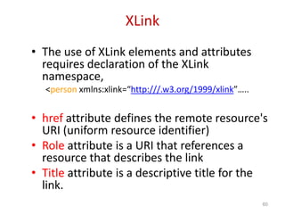 XLink
• The use of XLink elements and attributes
requires declaration of the XLink
namespace,
<person xmlns:xlink=“http:///.w3.org/1999/xlink”…..
• href attribute defines the remote resource's
URI (uniform resource identifier)
• Role attribute is a URI that references a
resource that describes the link
• Title attribute is a descriptive title for the
link.
60
 