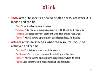 XLink
• show attribute specifies how to display a resource when it is
loaded and can be
– “new”, to display in new window
– ”replace”, to replace current resource with the linked resource
– ”embed”, replace current element with the linked resource
– ”other”, XLink-aware application can decide how to display
• actuate attribute specifies when the resource should be
retrieved and can be
– “onLoad”, retrieve as soon as it is loaded
– ”onRequest”, retrieve resource by clicking on the link
– ”other”, XLink-aware applications can decide when to load
– ”none”, no information when to load the resource
61
 