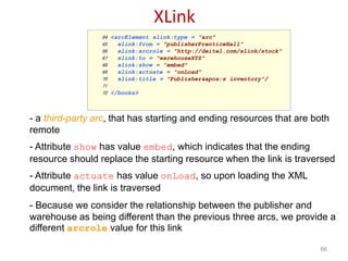 XLink
66
64 <arcElement xlink:type = "arc"
65 xlink:from = "publisherPrenticeHall"
66 xlink:arcrole = "http://deitel.com/xlink/stock"
67 xlink:to = "warehouseXYZ"
68 xlink:show = "embed"
69 xlink:actuate = "onLoad"
70 xlink:title = "Publisher's inventory"/>
71
72 </books>
- a third-party arc, that has starting and ending resources that are both
remote
- Attribute show has value embed, which indicates that the ending
resource should replace the starting resource when the link is traversed
- Attribute actuate has value onLoad, so upon loading the XML
document, the link is traversed
- Because we consider the relationship between the publisher and
warehouse as being different than the previous three arcs, we provide a
different arcrole value for this link
 