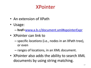 XPointer
• An extension of XPath
• Usage:
– href=www.a.b.c/document.xml#xpointerExpr
• XPointer can link to
– specific locations (i.e., nodes in an XPath tree),
or even
– ranges of locations, in an XML document.
• XPointer also adds the ability to search XML
documents by using string matching.
67
 