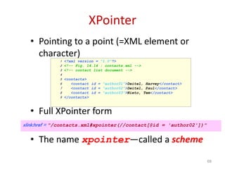 XPointer
• Pointing to a point (=XML element or
character)
• Full XPointer form
• The name xpointer—called a scheme
68
1 <?xml version = "1.0"?>
2 <!-- Fig. 14.14 : contacts.xml -->
3 <!-- contact list document -->
4
5 <contacts>
6 <contact id = "author01">Deitel, Harvey</contact>
7 <contact id = "author02">Deitel, Paul</contact>
8 <contact id = "author03">Nieto, Tem</contact>
9 </contacts>
xlink:href = "/contacts.xml#xpointer(//contact[@id = 'author02'])"
 
