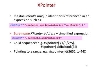 XPointer
• If a document's unique identifier is referenced in an
expression such as
• bare-name XPointer address – simplified expression
• Child sequence: e.g. #xpointer( /1/3/2/5),
#xpointer( /bib/book[3])
• Pointing to a range: e.g. #xpointer(id(3652 to 44))
69
xlink:href = "/contacts.xml#xpointer(id('author01‘))"
xlink:href = "/contacts.xml#author01"
 