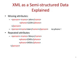 XML as a Semi-structured Data
Explained
• Missing attributes:
– <person> <name> John</name>
<phone>1234</phone>
</person>
– <person><name>Joe</name></person> no phone !
• Repeated attributes
– <person> <name> Mary</name>
<phone>2345</phone>
<phone>3456</phone>
</person>
9
 
