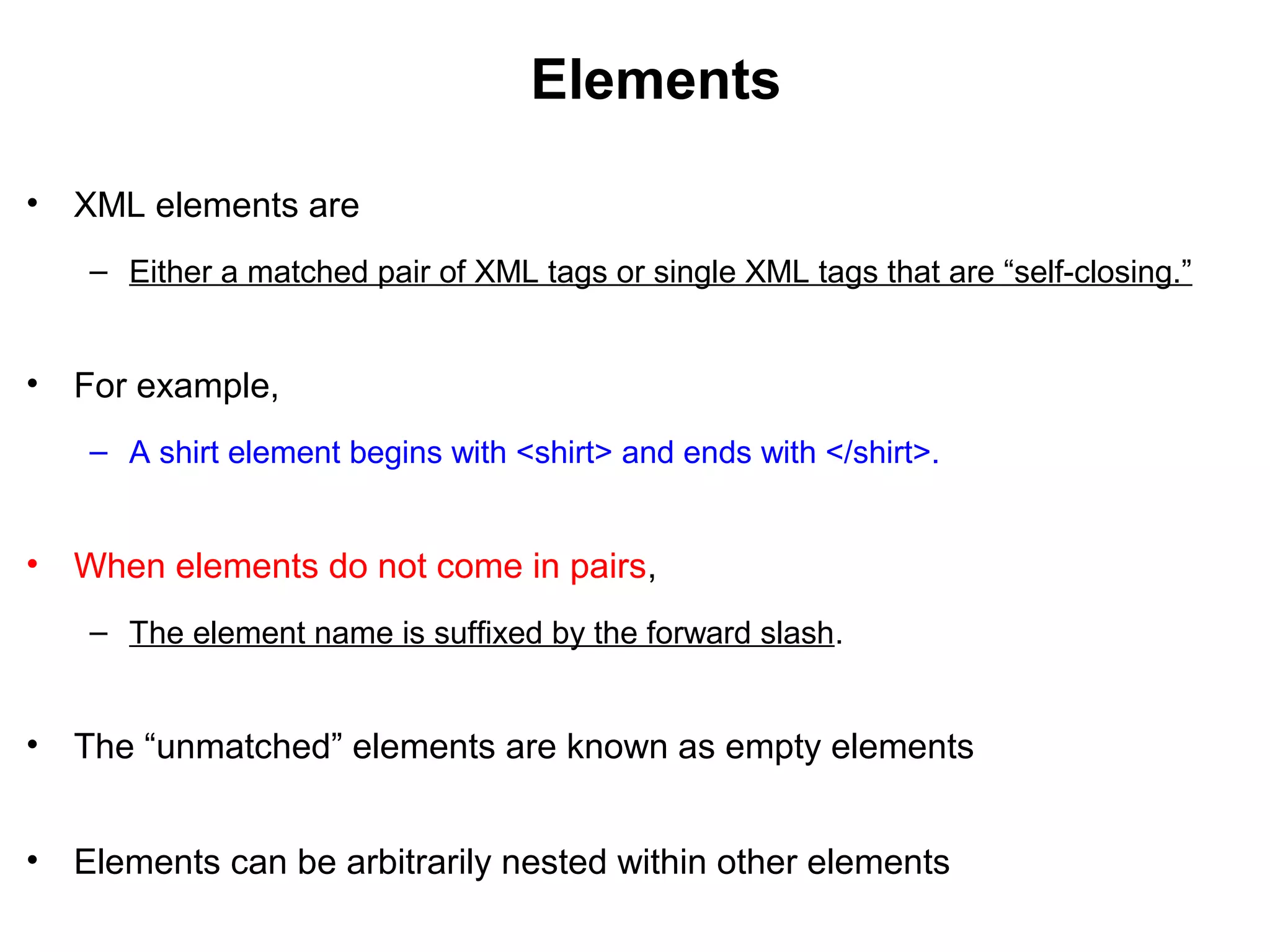 Elements
• XML elements are
– Either a matched pair of XML tags or single XML tags that are “self-closing.”
• For example,
– A shirt element begins with <shirt> and ends with </shirt>.
• When elements do not come in pairs,
– The element name is suffixed by the forward slash.
• The “unmatched” elements are known as empty elements
• Elements can be arbitrarily nested within other elements
 