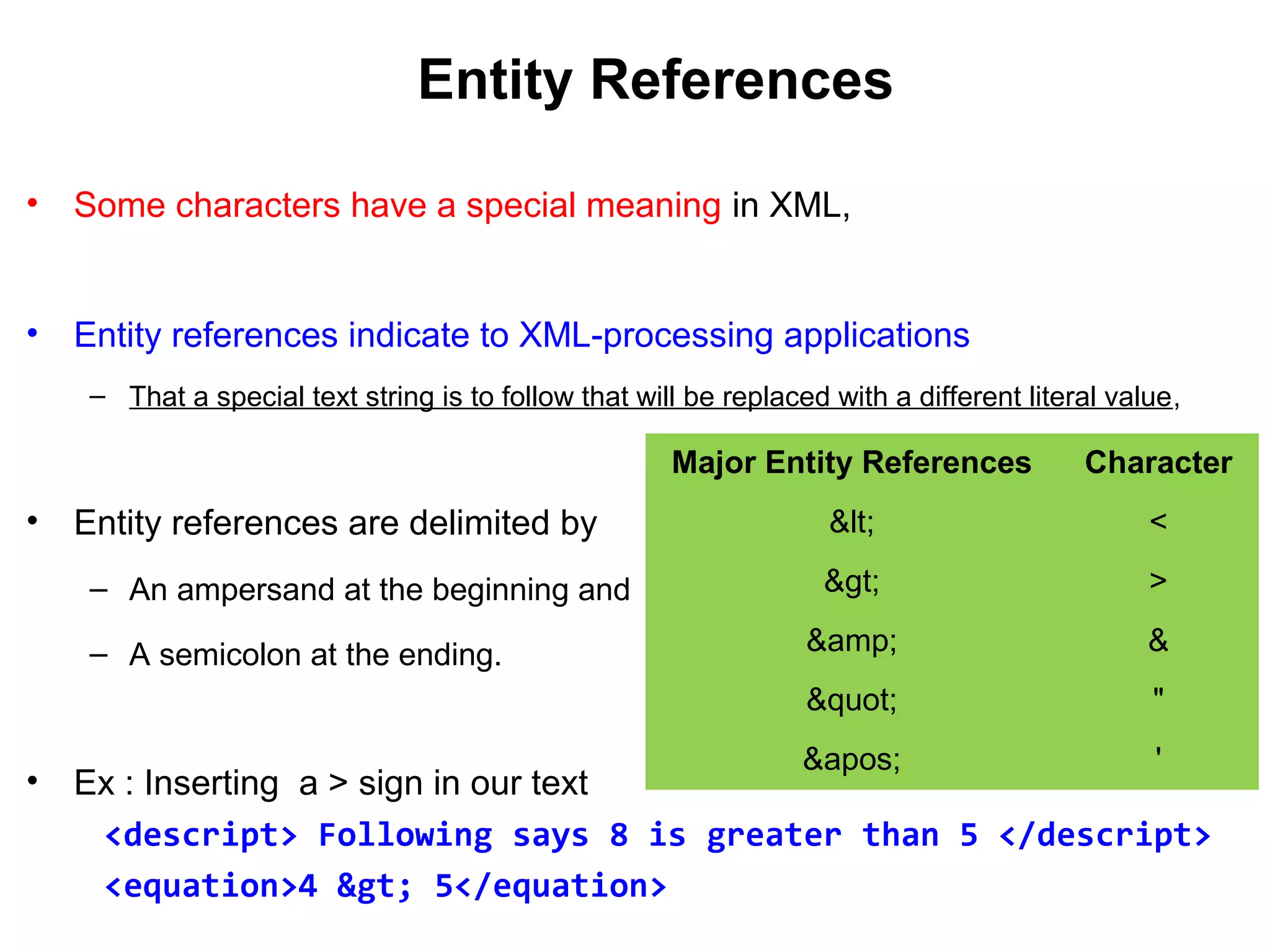 Entity References
• Some characters have a special meaning in XML,
• Entity references indicate to XML-processing applications
– That a special text string is to follow that will be replaced with a different literal value,
• Entity references are delimited by
– An ampersand at the beginning and
– A semicolon at the ending.
• Ex : Inserting a > sign in our text
<descript> Following says 8 is greater than 5 </descript>
<equation>4 &gt; 5</equation>
Major Entity References Character
&lt; <
&gt; >
&amp; &
&quot; "
&apos; '
 