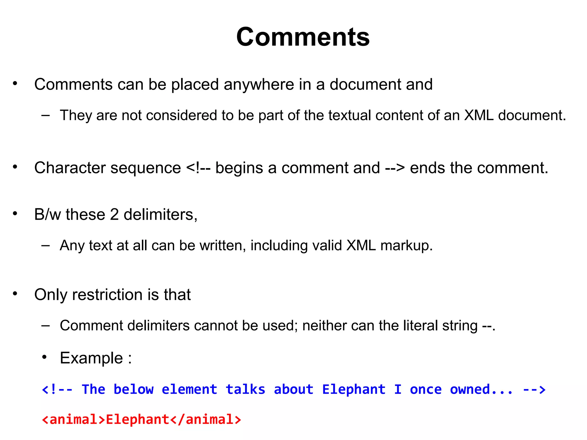Comments
• Comments can be placed anywhere in a document and
– They are not considered to be part of the textual content of an XML document.
• Character sequence <!-- begins a comment and --> ends the comment.
• B/w these 2 delimiters,
– Any text at all can be written, including valid XML markup.
• Only restriction is that
– Comment delimiters cannot be used; neither can the literal string --.
• Example :
<!-- The below element talks about Elephant I once owned... -->
<animal>Elephant</animal>
 