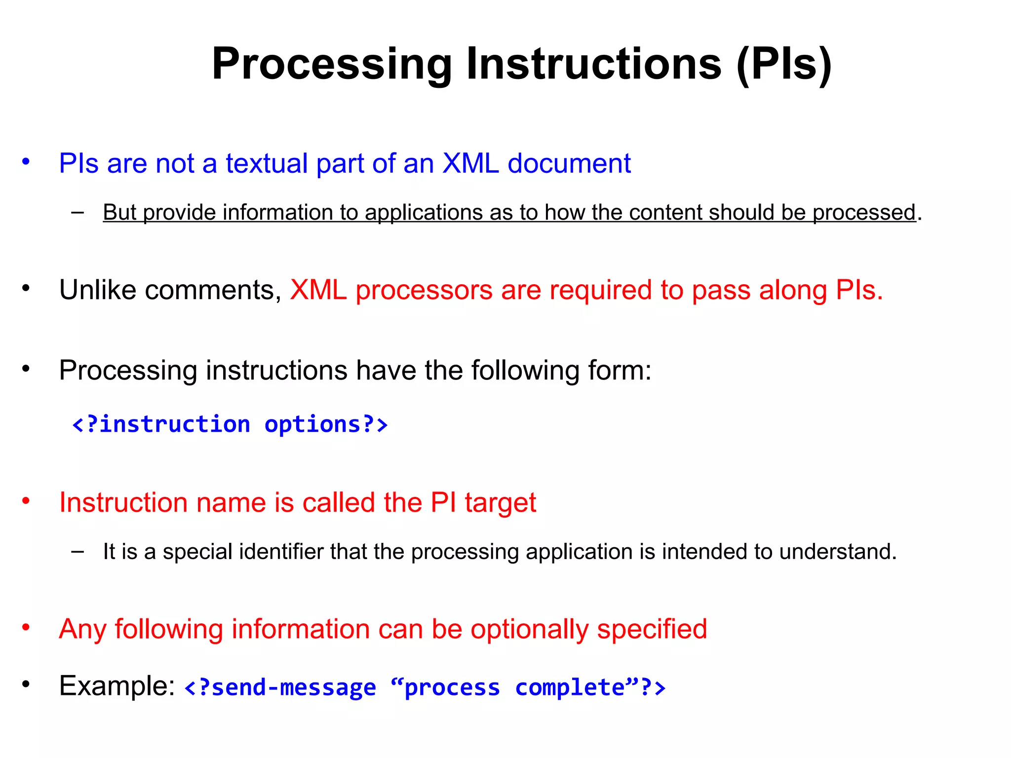 Processing Instructions (PIs)
• PIs are not a textual part of an XML document
– But provide information to applications as to how the content should be processed.
• Unlike comments, XML processors are required to pass along PIs.
• Processing instructions have the following form:
<?instruction options?>
• Instruction name is called the PI target
– It is a special identifier that the processing application is intended to understand.
• Any following information can be optionally specified
• Example: <?send-message “process complete”?>
 
