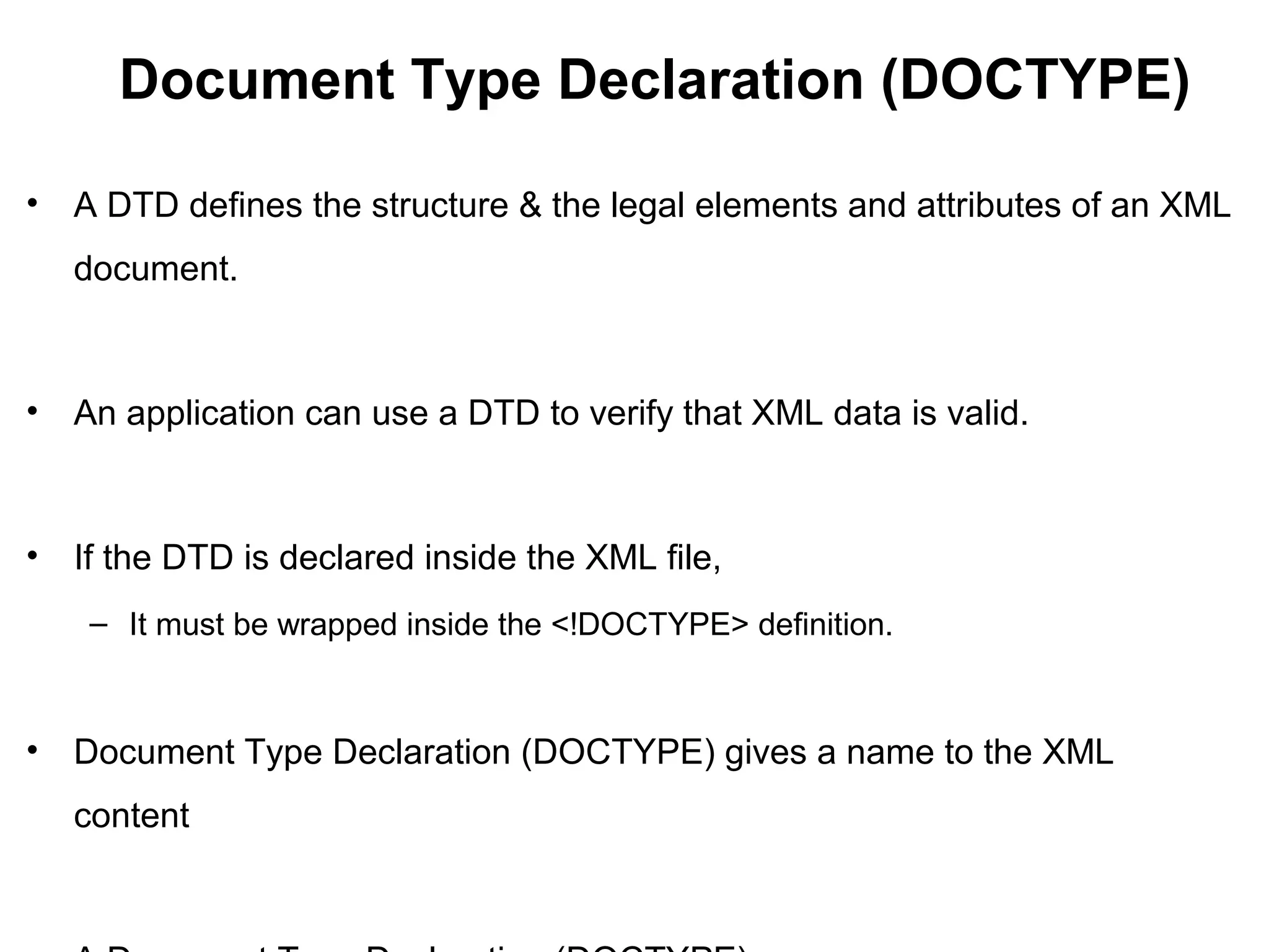 Document Type Declaration (DOCTYPE)
• A DTD defines the structure & the legal elements and attributes of an XML
document.
• An application can use a DTD to verify that XML data is valid.
• If the DTD is declared inside the XML file,
– It must be wrapped inside the <!DOCTYPE> definition.
• Document Type Declaration (DOCTYPE) gives a name to the XML
content
 