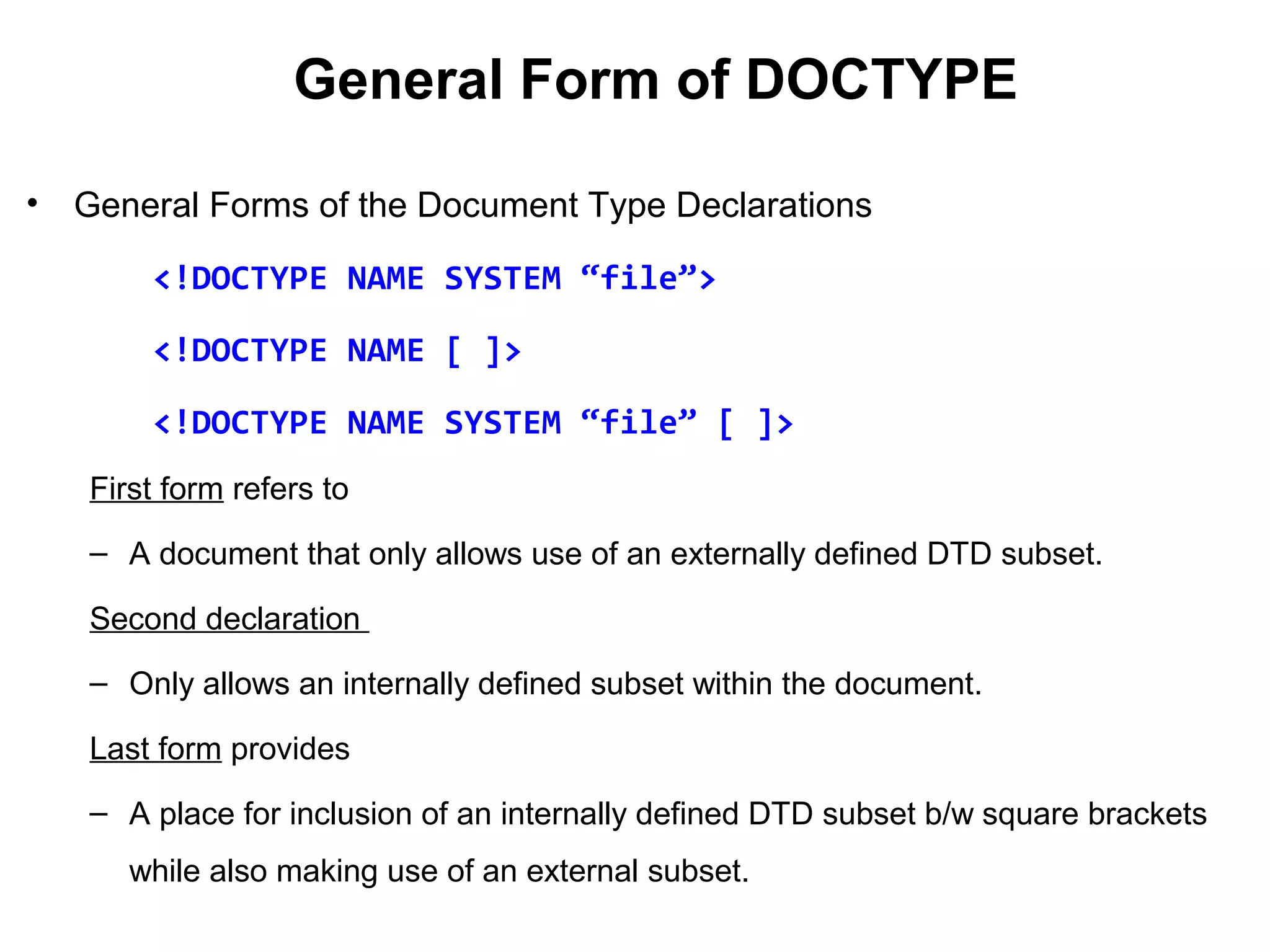 General Form of DOCTYPE
• General Forms of the Document Type Declarations
<!DOCTYPE NAME SYSTEM “file”>
<!DOCTYPE NAME [ ]>
<!DOCTYPE NAME SYSTEM “file” [ ]>
First form refers to
– A document that only allows use of an externally defined DTD subset.
Second declaration
– Only allows an internally defined subset within the document.
Last form provides
– A place for inclusion of an internally defined DTD subset b/w square brackets
while also making use of an external subset.
 