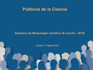 Públicos de la Ciencia
Simposio de Museología científica (A Coruña - 2010)
Xosé A. Fraga (mc2)
 