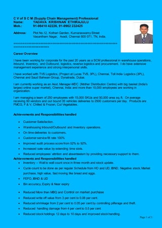 Page 1 of 3
C V of S C M (Supply Chain Management) Professional
Name: YADAVA KRISHNAN ETHIRAJULU
Mob.: 91-98410 42226, 91-9962 232425
Address: Plot No.12, Kothari Garden, Kumaraswamy Street
Vasantham Nagar, Avadi, Chennai 600 071, TN, India.
===========================================================
====================
Career Overview
I have been working for corporate for the past 20 years as a SCM professional in warehouse operations,
Inbound, Inventory, and Outbound, logistics, reverse logistics and procurement. I do have extensive
management experience and strong interpersonal skills.
I have worked with TVS Logistics, (Project at Lucas TVS, 3PL), Chennai, Toll India Logistics (3PL),
Chennai and Saud Bahwan Group, Dynatrade, Dubai.
I am currently working as an Asst. Manager-MDC (Mother Distribution Centre) with big basket (India’s
largest online super market), Chennai, India and more than 10,000 employees are working in
organization.
I am managing a team of 250 employees with 15,000 SKUs and 50,000 area sq. ft. On average
receiving 60 vendors and out bound 35 vehicles deliveries to 2500 customers per day. Products are
FMCG, F & V, Chilled & Frozen, Cut Vegetables.
Achievements and Responsibilities handled
 Customer Satisfaction.
 Warehousing Inbound/Outbound and Inventory operations.
 On time deliveries to customers.
 Customer service fill rate 100%
 Improved audit process score from 52% to 92%.
 Increased sale value by extending time slots.
 Reduced employees’ attrition and absenteeism by providing necessary support to them.
Achievements and Responsibilities handled
 Inventory – Wall to wall count once in three month and stock update.
 Cycle count to be done as per regular Schedule from HO and UD, IBND, Negative stock, Market
purchase, high value, fast moving like bread and eggs.
 FEFO, IBND & UD
 Bin accuracy, Expiry & Near expiry
 Reduced More than MBQ and Control on market purchase
 Reduced write off value from 3 per cent to 0.08 per cent.
 Reduced shrinkage from 2 per cent to 0.05 per cent by controlling pilferage and theft.
 Reduced handling damage from 4 per cent to 0.5 per cent
 Reduced stock holdings 12 days to 10 days and improved stock handling.
 