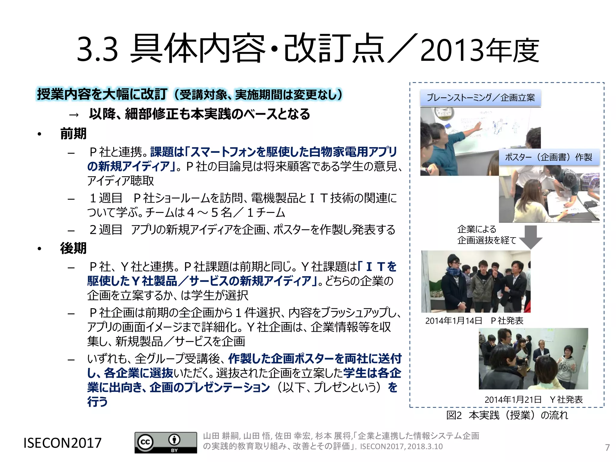 3.3 具体内容・改訂点／2013年度
授業内容を大幅に改訂（受講対象、実施期間は変更なし）
→ 以降、細部修正も本実践のベースとなる
• 前期
– Ｐ社と連携。課題は「スマートフォンを駆使した白物家電用アプリ
の新規アイディア」。Ｐ社の目論見は将来顧客である学生の意見、
アイディア聴取
– １週目 Ｐ社ショールームを訪問、電機製品とＩＴ技術の関連に
ついて学ぶ。チームは４～５名／１チーム
– ２週目 アプリの新規アイディアを企画、ポスターを作製し発表する
• 後期
– Ｐ社、Ｙ社と連携。Ｐ社課題は前期と同じ。Ｙ社課題は「ＩＴを
駆使したＹ社製品／サービスの新規アイディア」。どちらの企業の
企画を立案するか、は学生が選択
– Ｐ社企画は前期の全企画から１件選択、内容をブラッシュアップし、
アプリの画面イメージまで詳細化。Ｙ社企画は、企業情報等を収
集し、新規製品／サービスを企画
– いずれも、全グループ受講後、作製した企画ポスターを両社に送付
し、各企業に選抜いただく。選抜された企画を立案した学生は各企
業に出向き、企画のプレゼンテーション（以下、プレゼンという）を
行う
ISECON2017 7
2014年1月21日 Ｙ社発表
2014年1月14日 Ｐ社発表
ブレーンストーミング／企画立案
ポスター（企画書）作製
企業による
企画選抜を経て
図2 本実践（授業）の流れ
山田 耕嗣, 山田 悟, 佐田 幸宏, 杉本 展将,「企業と連携した情報システム企画
の実践的教育取り組み、改善とその評価」，ISECON2017,2018.3.10
 