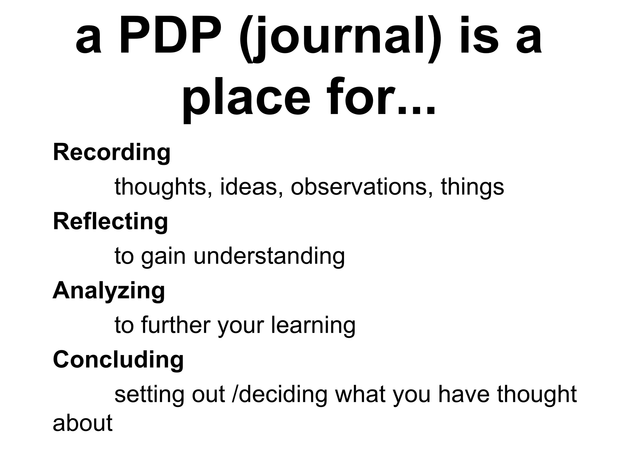 a PDP (journal) is a
place for...
Recording
thoughts, ideas, observations, things
Reflecting
to gain understanding
Analyzing
to further your learning
Concluding
setting out /deciding what you have thought
about
 