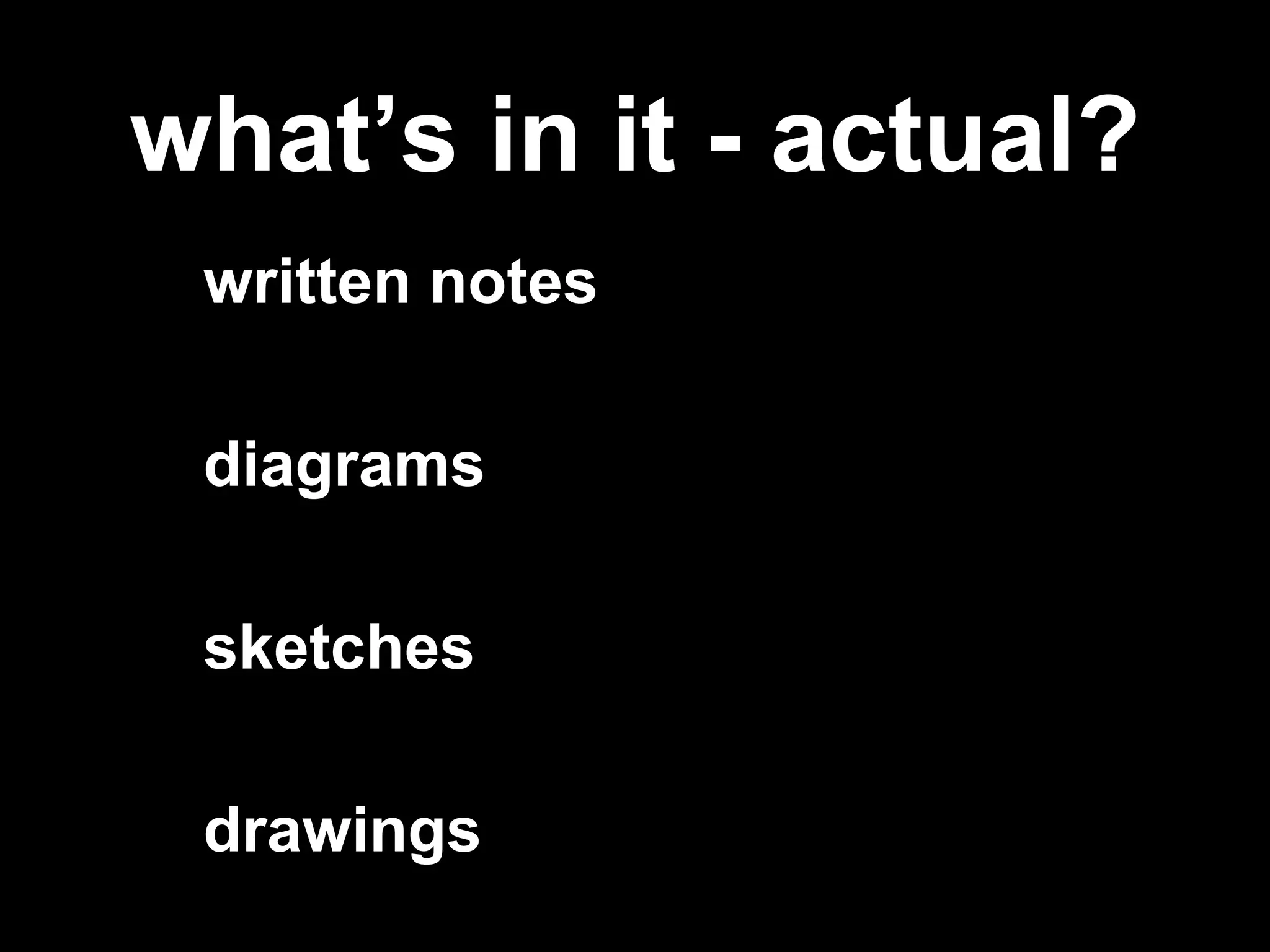 what’s in it - actual?
written notes
diagrams
sketches
drawings
 