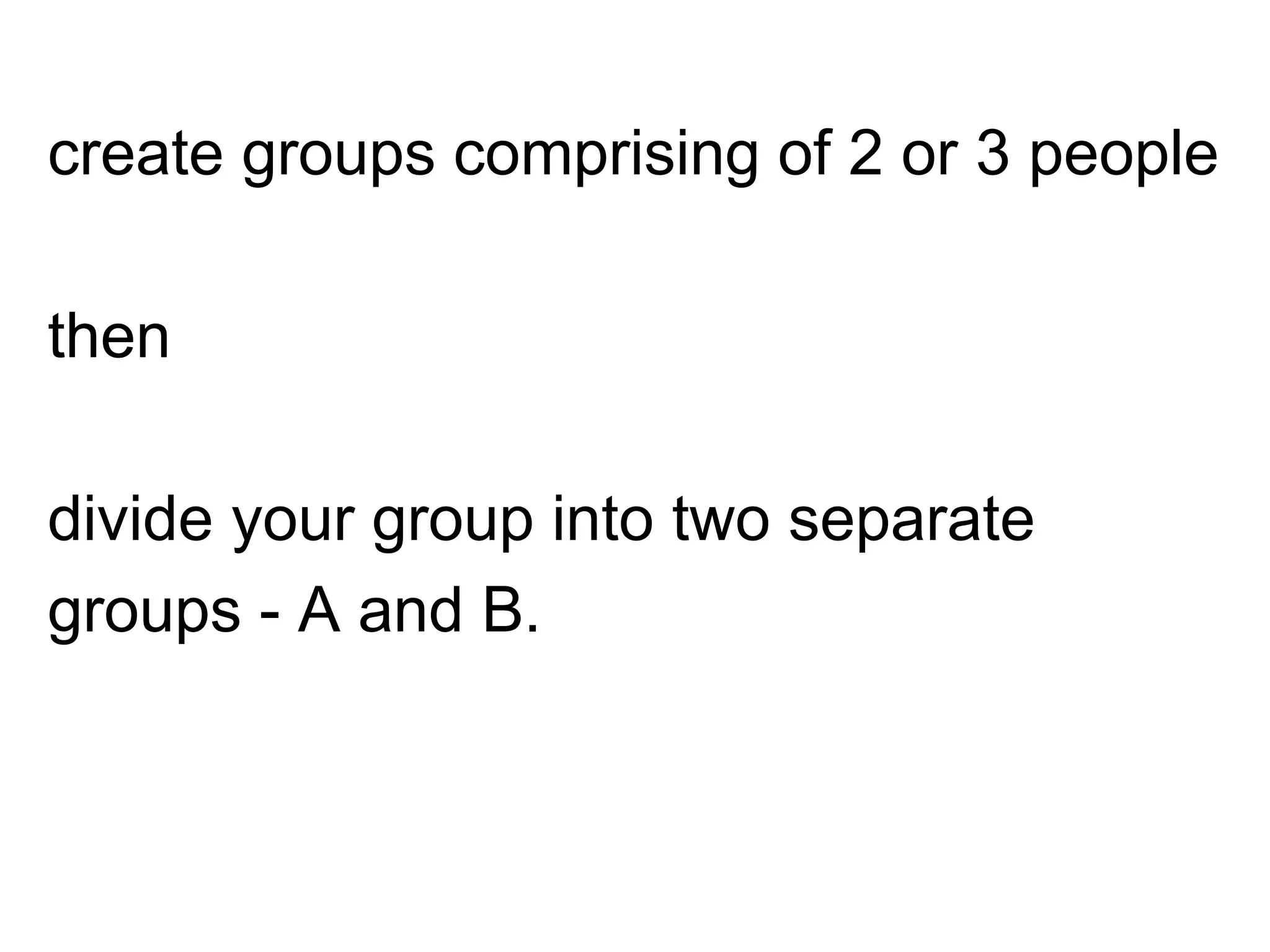 create groups comprising of 2 or 3 people
then
divide your group into two separate
groups - A and B.
 