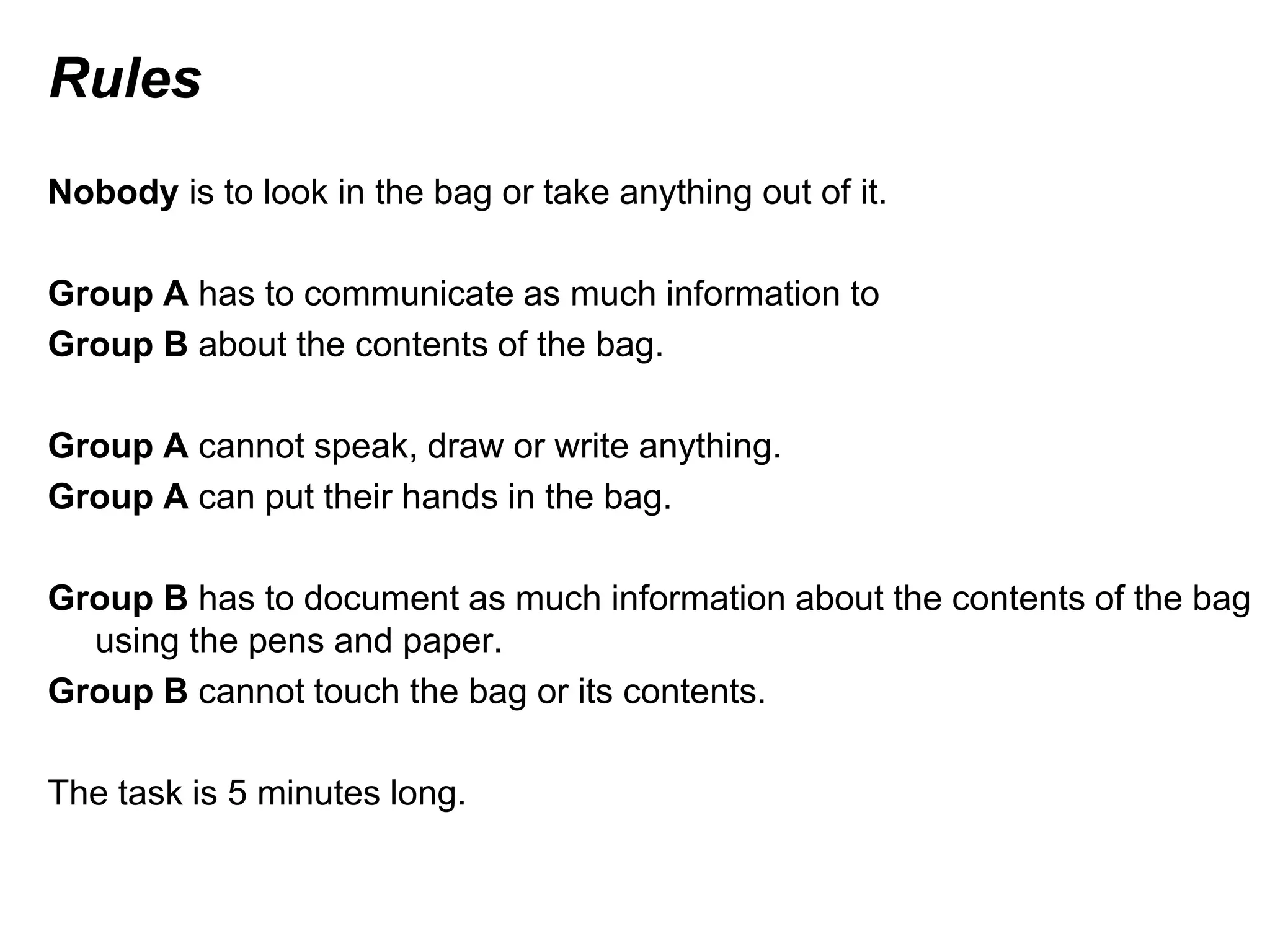 Rules
Nobody is to look in the bag or take anything out of it.
Group A has to communicate as much information to
Group B about the contents of the bag.
Group A cannot speak, draw or write anything.
Group A can put their hands in the bag.
Group B has to document as much information about the contents of the bag
using the pens and paper.
Group B cannot touch the bag or its contents.
The task is 5 minutes long.
 