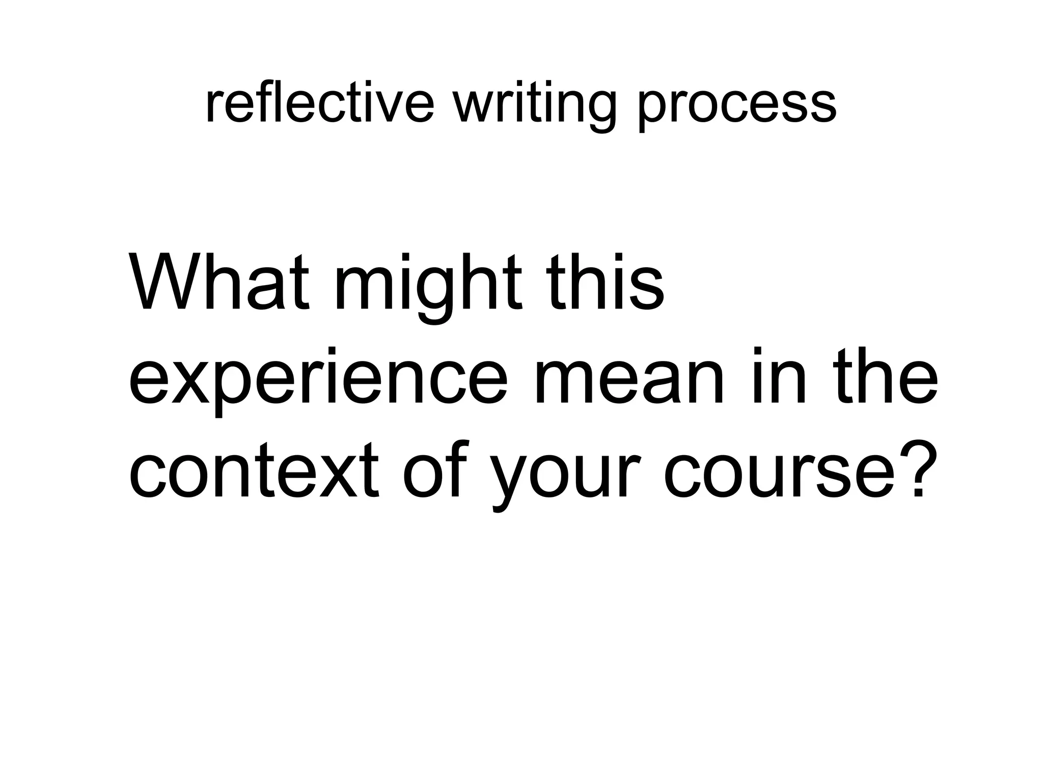 reflective writing process
What might this
experience mean in the
context of your course?
 