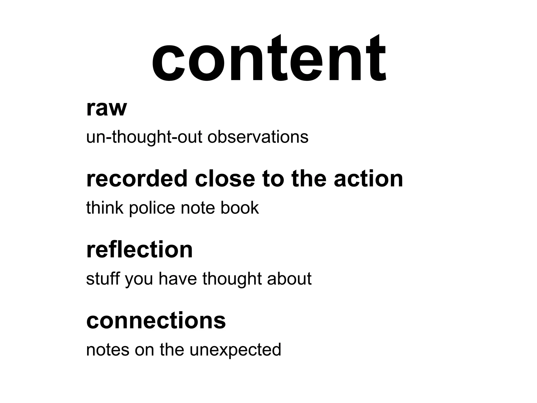 content
raw
un-thought-out observations
recorded close to the action
think police note book
reflection
stuff you have thought about
connections
notes on the unexpected
 