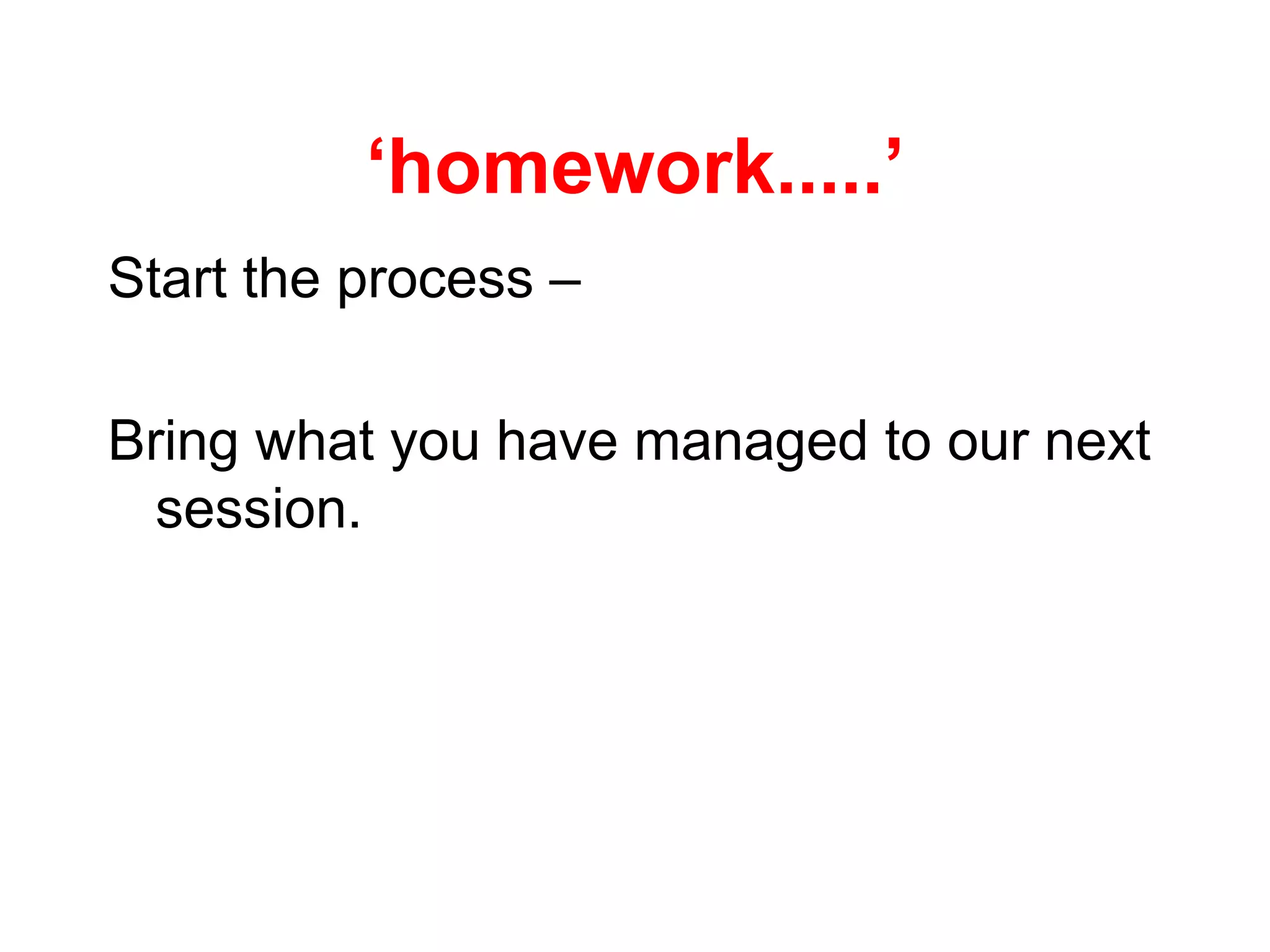 ‘homework.....’
Start the process –
Bring what you have managed to our next
session.
 