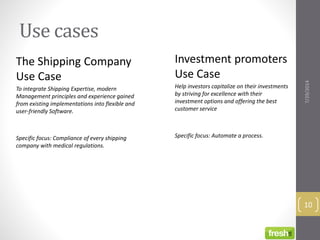 Use cases
The Shipping Company
Use Case
To integrate Shipping Expertise, modern
Management principles and experience gained
from existing implementations into flexible and
user-friendly Software.
Specific focus: Compliance of every shipping
company with medical regulations.
Investment promoters
Use Case
Help investors capitalize on their investments
by striving for excellence with their
investment options and offering the best
customer service
Specific focus: Automate a process.
7/29/2014
10
 