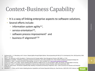 Context-Business Capability
• It is a way of linking enterprise aspects to software solutions.
• Several efforts include:
• information system agility1,2,
• service-orientation3,4,
• software process improvement5 and
• business-IT alignment6,7,8
7/29/2014
4
1. Sambamurthy, V., A. Bharadwaj, and V. Grover, Shaping Agility through Digital Options: Reconceptualizing the Role of IT in Contemporary Firms. MIS Quarterly, 2003.
27(2): p. 237-263.
2. Weill, P., M. Subramani, and M. Broadbent, IT Infrastructure for Strategic Agility. Sloan Management Review, 2002. 44(1): p. 57-65.
3. OPENGROUP. ArchiMate - Modelling Language for Enterprise Architecture, V2.0. 2012; Available from: https://www2.opengroup.org/ogsys/catalog/c118.
4. OPENGROUP. TOGAF - Enterprise Architecture Methodology, Version 9.1. 2012; Available from: http://www.opengroup.org/togaf/.
5. Curtis, B., B. Hefley, and S. Miller, People Capability Maturity Model (P-CMM) Version 2.0, Second Edition, 2009, SEI Institute, Carnegie Mellon University.
6. Danesh, M.H. and E. Yu, Modeling Dynamic Capabilities to Reason about Information Systems Flexibility, CAiSE 2014 (Submitted), 2014.
7. Ulrich, W. and M. Rosen, The Business Capability Map: Building a Foundation for Business/IT Alignment, 2012, Cutter Consortium for Business and Enterprise
Architecture.
8. Zdravkovic, J., J. Stirna, and M. Henkel, Modeling Business Capabilities and Context Dependent Delivery by Cloud Services, CAiSE 2013, 2013: Valencia, Spain.
 