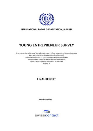 INTERNATIONAL LABOR ORGANIZATION, JAKARTA




    YOUNG ENTREPRENEUR SURVEY
A survey conducted among Young Entrepreneurs in four provinces in Eastern Indonesia
                  East Java (City of Surabaya and district of Jember)
            East Nusa Tenggara, NTT, (City of Kupang and district of Sikka)
                South Sulawesi (City of Makassar and district of Barru)
                   Papua (City of Jayapura and district of Merauke)
                                       August, 20




                            FINAL REPORT




                               Conducted by
 