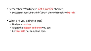 • Remember “YouTube is not a carrier choice”.
• Successful YouTubers didn’t start there channels to be rich.
• What are you going to put?
• Find your passion.
• Target the biggest audience you can.
• Be your self, not someone else.
 