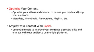 • Optimize Your Content.
• Optimize your videos and channel to ensure you reach and keep
your audience.
• Metadata, Thumbnails, Annotations, Playlists, etc.
• Amplify Your Content With Social.
• Use social media to improve your content’s discoverability and
interact with your audience on multiple platforms
 