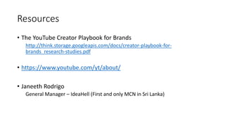 Resources
• The YouTube Creator Playbook for Brands
http://think.storage.googleapis.com/docs/creator-playbook-for-
brands_research-studies.pdf
• https://www.youtube.com/yt/about/
• Janeeth Rodrigo
General Manager – IdeaHell (First and only MCN in Sri Lanka)
 
