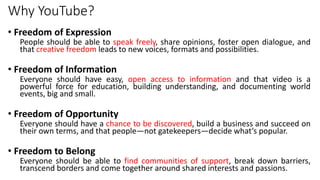 Why YouTube?
• Freedom of Expression
People should be able to speak freely, share opinions, foster open dialogue, and
that creative freedom leads to new voices, formats and possibilities.
• Freedom of Information
Everyone should have easy, open access to information and that video is a
powerful force for education, building understanding, and documenting world
events, big and small.
• Freedom of Opportunity
Everyone should have a chance to be discovered, build a business and succeed on
their own terms, and that people—not gatekeepers—decide what’s popular.
• Freedom to Belong
Everyone should be able to find communities of support, break down barriers,
transcend borders and come together around shared interests and passions.
 