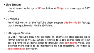 • Live Stream
Live streams can be up to 4K resolution at 60 fps, and also support 360°
video.
• 3D Videos
An HTML5 version of the YouTube player support side-by-side 3D footage
that is compatible with Nvidia 3D Vision.
• 360-degree Videos
In 2017, YouTube began to promote an alternative stereoscopic video
format known as VR180, which is limited to a 180-degree field of view,
but is promoted as being easier to produce than 360-degree video, and
allowing more depth to be maintained by not subjecting the video to
equirectangular projection.
 