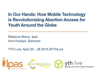 In Our Hands: How Mobile Technology
is Revolutionizing Abortion Access for
Youth Around the Globe
Rebecca Braun, Ipas
Inna Hudaya, Samsara
YTH Live, April 26 – 28 2015 #YTHLive
 