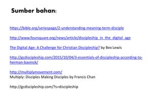 https://bible.org/seriespage/2-understanding-meaning-term-disciple
http://www.foursquare.org/news/article/discipleship_in_the_digital_age
The Digital Age: A Challenge for Christian Discipleship? by Bex Lewis
http://gcdiscipleship.com/2015/10/04/3-essentials-of-discipleship-according-to-
herman-bavinck/
http://multiplymovement.com/
Multiply: Disciples Making Disciples by Francis Chan
http://gcdiscipleship.com/?s=discipleship
Sumber bahan:
 