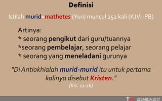 Definisi
Istilah murid=mathetes (Yun) muncul 252 kali (KJV--PB)
Artinya:
* seorang pengikut dari guru/tuannya
*seorang pembelajar, seorang pelajar
* seorang yang meneladani gurunya
"Di Antiokhialah murid-murid itu untuk pertama
kalinya disebut Kristen.”
(Kis. 11:26)
@SABDA 2017
 