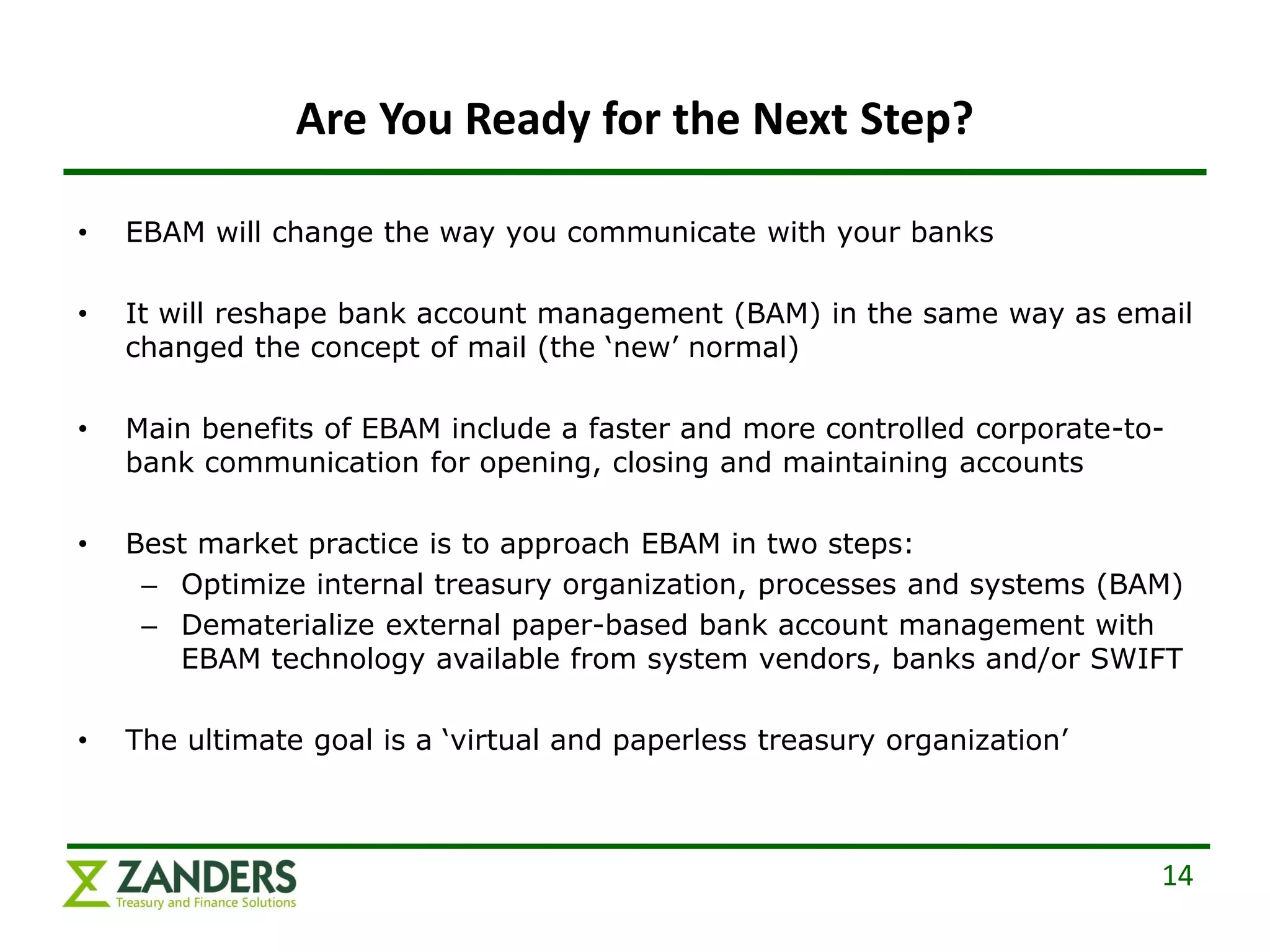 Are You Ready for the Next Step?

•   EBAM will change the way you communicate with your banks

•   It will reshape bank account management (BAM) in the same way as email
    changed the concept of mail (the ‘new’ normal)

•   Main benefits of EBAM include a faster and more controlled corporate-to-
    bank communication for opening, closing and maintaining accounts

•   Best market practice is to approach EBAM in two steps:
     – Optimize internal treasury organization, processes and systems (BAM)
     – Dematerialize external paper-based bank account management with
       EBAM technology available from system vendors, banks and/or SWIFT

•   The ultimate goal is a ‘virtual and paperless treasury organization’



                                                                           14
 