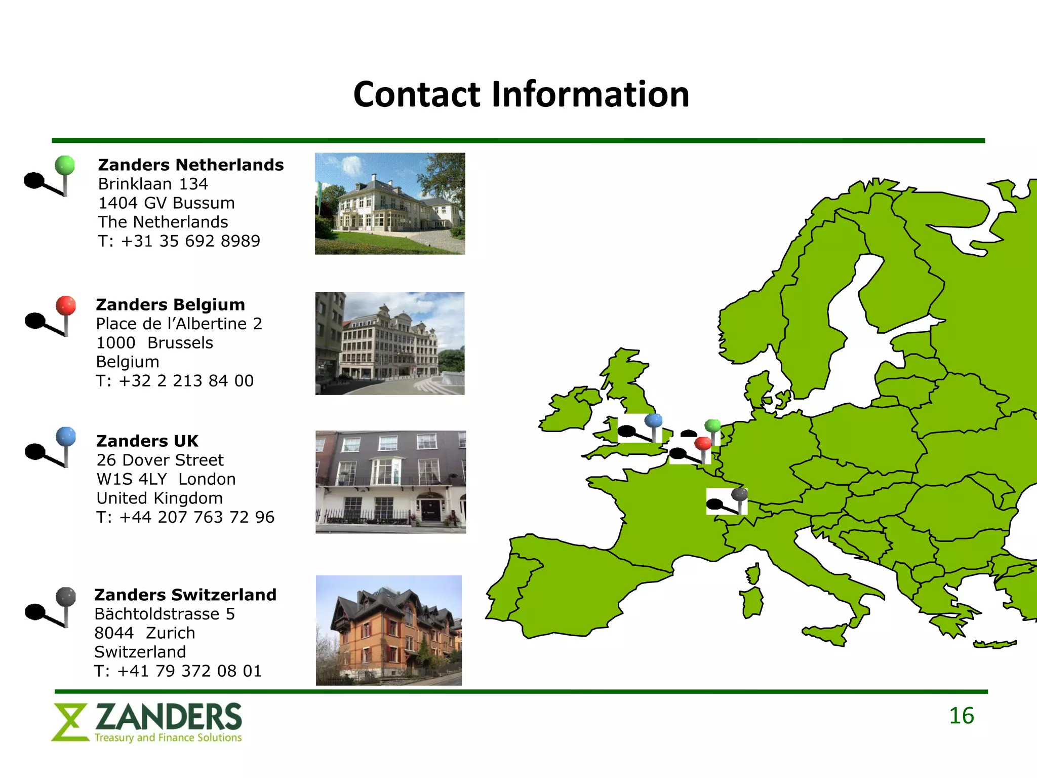 Contact Information
Zanders Netherlands
Brinklaan 134
1404 GV Bussum
The Netherlands
T: +31 35 692 8989



Zanders Belgium
Place de l’Albertine 2
1000 Brussels
Belgium
T: +32 2 213 84 00


Zanders UK
26 Dover Street
W1S 4LY London
United Kingdom
T: +44 207 763 72 96



Zanders Switzerland
Bächtoldstrasse 5
8044 Zurich
Switzerland
T: +41 79 372 08 01

                                               16
 