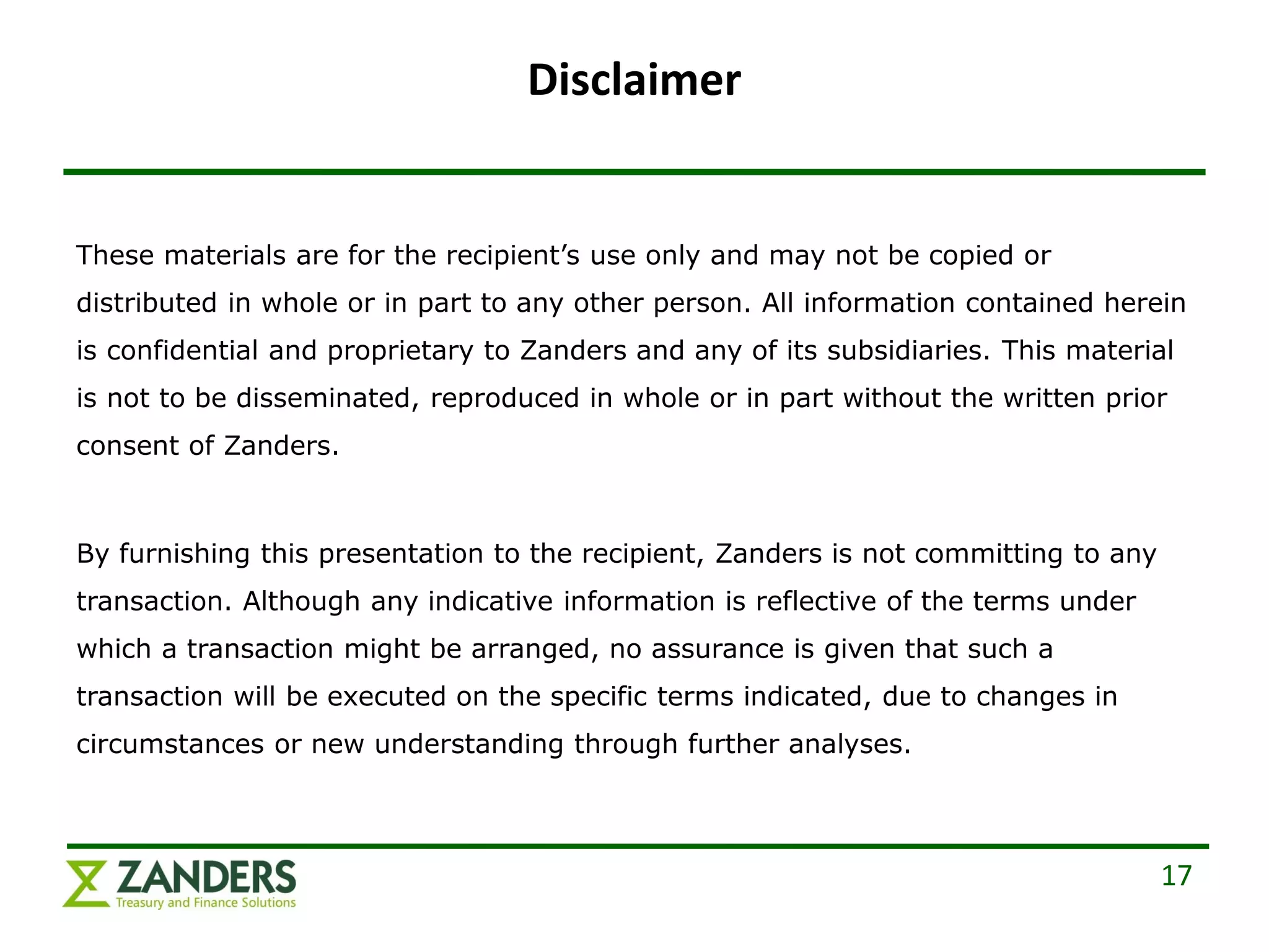 Disclaimer


These materials are for the recipient’s use only and may not be copied or
distributed in whole or in part to any other person. All information contained herein
is confidential and proprietary to Zanders and any of its subsidiaries. This material
is not to be disseminated, reproduced in whole or in part without the written prior
consent of Zanders.



By furnishing this presentation to the recipient, Zanders is not committing to any
transaction. Although any indicative information is reflective of the terms under
which a transaction might be arranged, no assurance is given that such a
transaction will be executed on the specific terms indicated, due to changes in
circumstances or new understanding through further analyses.



                                                                                     17
 