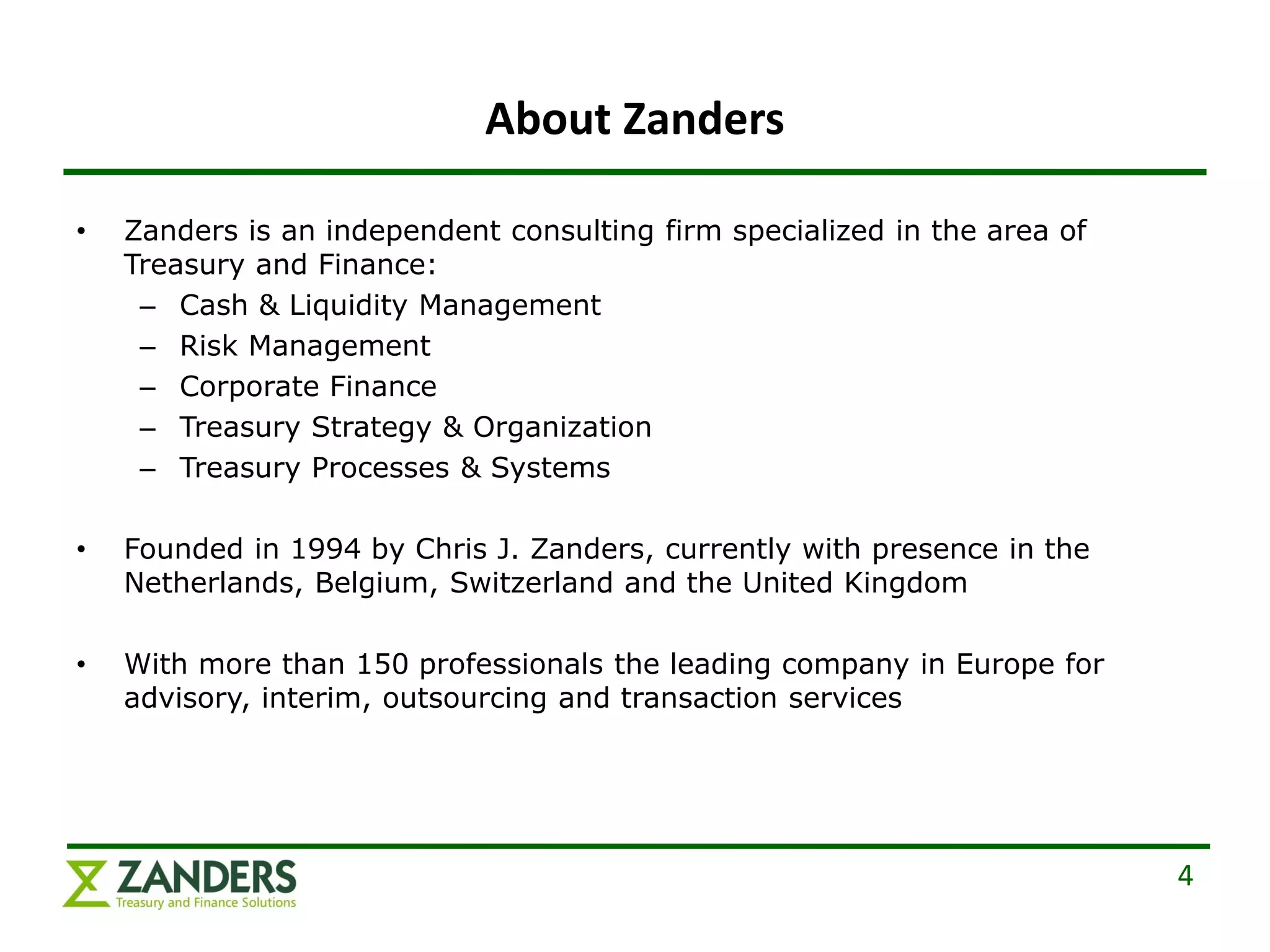 About Zanders

•   Zanders is an independent consulting firm specialized in the area of
    Treasury and Finance:
     – Cash & Liquidity Management
     – Risk Management
     – Corporate Finance
     – Treasury Strategy & Organization
     – Treasury Processes & Systems

•   Founded in 1994 by Chris J. Zanders, currently with presence in the
    Netherlands, Belgium, Switzerland and the United Kingdom

•   With more than 150 professionals the leading company in Europe for
    advisory, interim, outsourcing and transaction services




                                                                           4
 