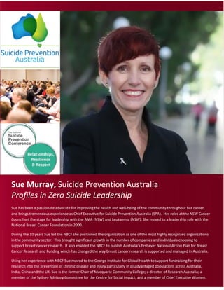 8 SYDNEY AUSTRALIA SUMMIT 2017
Profile in Leadership: Sue Murray
Sue Murray, Suicide Prevention Australia
Profiles in Zero Suicide Leadership
Sue has been a passionate advocate for improving the health and well-being of the community throughout her career,
and brings tremendous experience as Chief Executive for Suicide Prevention Australia (SPA). Her roles at the NSW Cancer
Council set the stage for leadership with the AMA (NSW) and Leukaemia (NSW). She moved to a leadership role with the
National Breast Cancer Foundation in 2000.
During the 10 years Sue led the NBCF she positioned the organization as one of the most highly recognized organizations
in the community sector. This brought significant growth in the number of companies and individuals choosing to
support breast cancer research. It also enabled the NBCF to publish Australia’s first ever National Action Plan for Breast
Cancer Research and Funding which has changed the way breast cancer research is supported and managed in Australia.
Using her experience with NBCF Sue moved to the George Institute for Global Health to support fundraising for their
research into the prevention of chronic disease and injury particularly in disadvantaged populations across Australia,
India, China and the UK. Sue is the former Chair of Macquarie Community College; a director of Research Australia; a
member of the Sydney Advisory Committee for the Centre for Social Impact; and a member of Chief Executive Women.
 