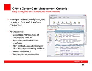 Oracle GoldenGate Management Console
    Easy Management of Oracle GoldenGate Solutions


• Manages, defines, configures, and
  reports on Oracle GoldenGate
  components

• Key features:
  • Centralized management of
    GoldenGate modules
  • Rich-client and Web-based
    interfaces
  • Alert notifications and integration
    with 3rd-party monitoring products
  • Real-time feedback
  • Zero-impact implementation



                                                     19
 
