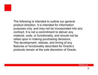 The following is intended to outline our general
product direction. It is intended for information
purposes only, and may not be incorporated into any
contract. It is not a commitment to deliver any
material, code, or functionality, and should not be
relied upon in making purchasing decisions.
The development, release, and timing of any
features or functionality described for Oracle’s
products remain at the sole discretion of Oracle.




                                                      2
 