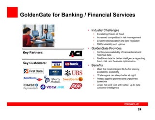 GoldenGate for Banking / Financial Services

                         • Industry Challenges
                            •   Escalating threats of fraud
                            •   Increased competition in risk management
                            •   System rationalization and cost reduction
                            •   100% reliability and uptime
                         • GoldenGate Provides
 Key Partners:              •   Continuous availability of transactional and
                                historical data
                            •   Real time data for better intelligence regarding
                                fraud, risk, and business optimization
 Key Customers:
                         • Benefits
                            •   Meet the most stringent SLAs for latency,
                                availability, scalability
                            •   IT Managers can sleep better at night
                            •   Protect against planned and unplanned
                                downtime
                            •   Lower risk and cost with better, up to date
                                customer intelligence




                                                                        24
 