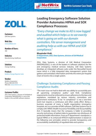 NetWrix Customer Case Study



                                                Leading Emergency Software Solution
                                                Provider Automates HIPAA and SOX
                                                Compliance Processes
                                                “Every change we make to AD is now logged
Customer:                                       and audited which helps us to see exactly
Zoll Data Systems
                                                what is going on with our domain
Web Site:                                       controllers. File server management and
www.zolldata.com
                                                auditing help us with our HIPAA and SOX
Number of Users:
360
                                                compliance.”
                                                Bhupinder Virdi,
Industry:                                       IT Department, ZOLL Data Systems, division of Zoll Medical
Manufacturing, Healthcare                       Corporation

                                                ZOLL Data Systems, a division of Zoll Medical Corporation
Solution:                                       (NASDAQ:ZOLL), is one of the leaders in software solutions for fire
Change Auditing                                 and emergency medical services industry. Zoll Data Systems
                                                develops an integrated software suite under the RescueNet brand
Product:                                        name which is a fully integrated data management system that
NetWrix Change Reporter Suite                   gathers and centralizes information and links the entire pre-hospital
                                                chain of events into a single system.
Vendor:
NetWrix Corporation
Phone: 888-638-9749
Web Site: www.netwrix.com
                                                Challenge: Sustaining Compliance and Passing
                                                Compliance Audits
                                                “The main issue we had to deal with was ability to successfully pass
Customer Profile:                               all upcoming compliance audits,” said Virdi. Compliance
ZOLL Data Systems, a division of Zoll Medical   requirements must be enforced to ensure adherence to the laws and
Corporation (NASDAQ:ZOLL) is one of the
leaders in fire and EMS software solutions.     regulations mandated by various industry committees and
                                                government institutions. To be "in compliance" is not a one-time
                                                event but requires a continuous and often costly effort. Being a
                                                business associate of many a health organization (emergency
                                                hospitals, etc) as a provider of EMS software, Zoll Data Systems has to
                                                comply with HIPAA (Health Insurance Portability and Accountability
                                                Act). It basically means that the company is liable to providing
                                                security and privacy of patient data to guarantee non-disclosure of
                                                protected health information. From an IT department's standpoint, a
                                                typical HIPAA or its enhanced HITECH implementation is based on
                                                the following core principles aimed to provide transparency and
                                                accountability (auditability) of regulated data and systems:




                                                Copyright © NetWrix Corporation. All rights reserved.
 